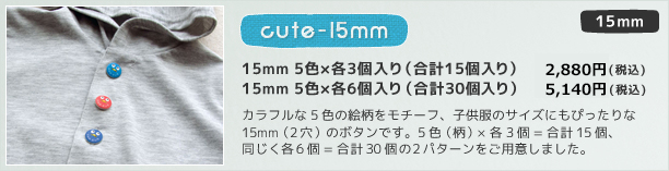 15mm cute 15mm 5柄×各3個 (15個入り) 2,800円(税込) 5柄×6個 (30個入り) 5,000円(税込)